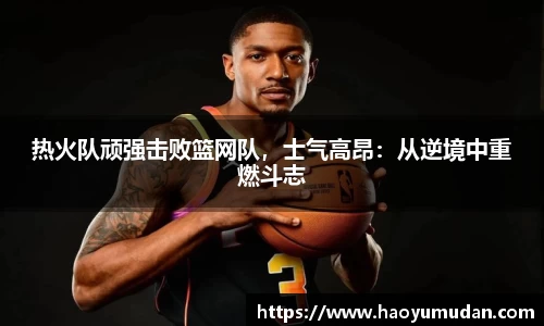 热火队顽强击败篮网队，士气高昂：从逆境中重燃斗志