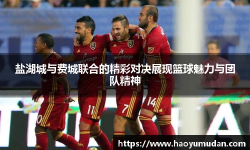 盐湖城与费城联合的精彩对决展现篮球魅力与团队精神