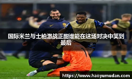 国际米兰与士柏激战正酣谁能在这场对决中笑到最后